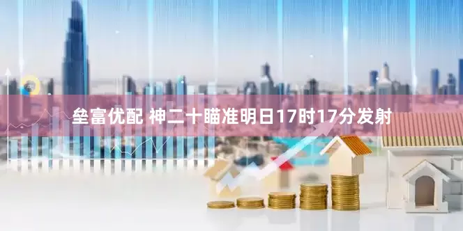垒富优配 神二十瞄准明日17时17分发射