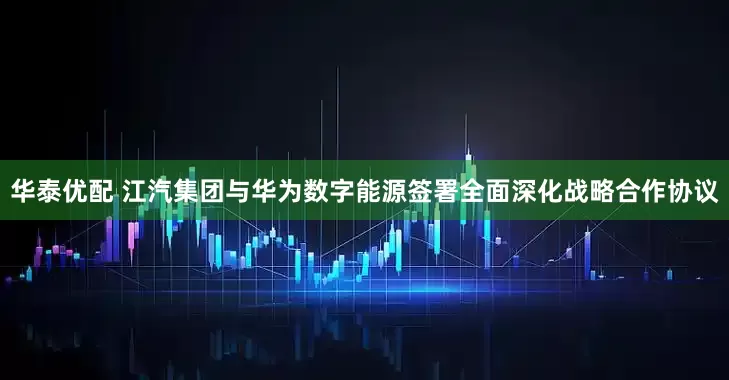 华泰优配 江汽集团与华为数字能源签署全面深化战略合作协议