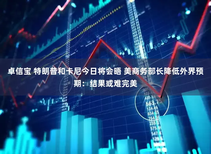 卓信宝 特朗普和卡尼今日将会晤 美商务部长降低外界预期：结果或难完美