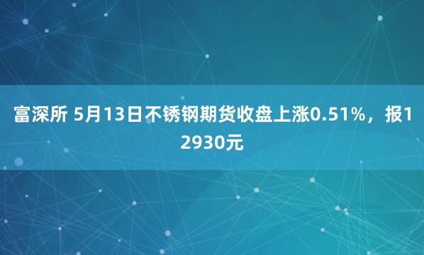 富深所 5月13日不锈钢期货收盘上涨0.51%，报12930元