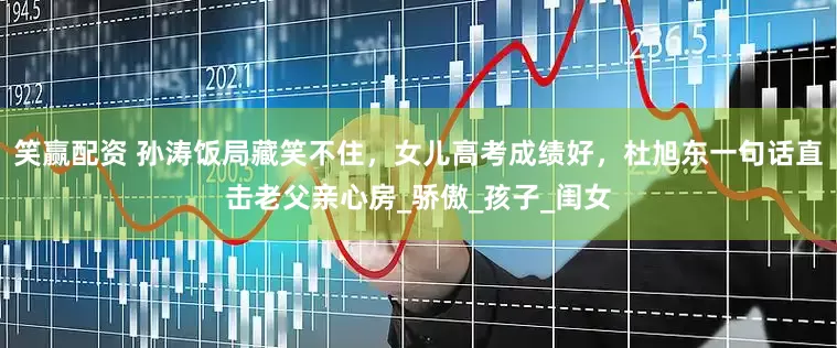 笑赢配资 孙涛饭局藏笑不住，女儿高考成绩好，杜旭东一句话直击老父亲心房_骄傲_孩子_闺女