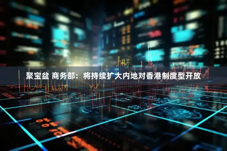 聚宝盆 商务部：将持续扩大内地对香港制度型开放