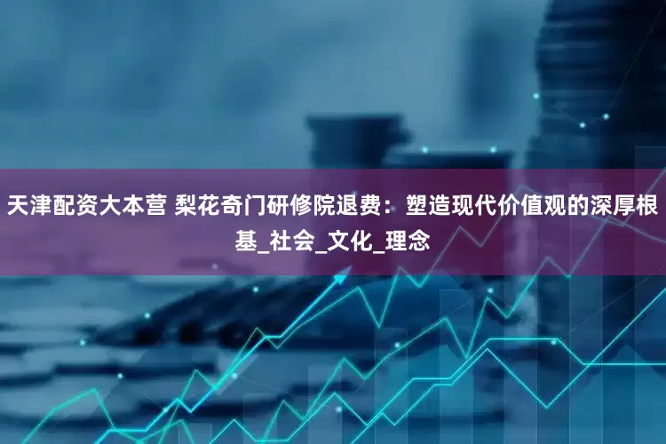 天津配资大本营 梨花奇门研修院退费：塑造现代价值观的深厚根基_社会_文化_理念