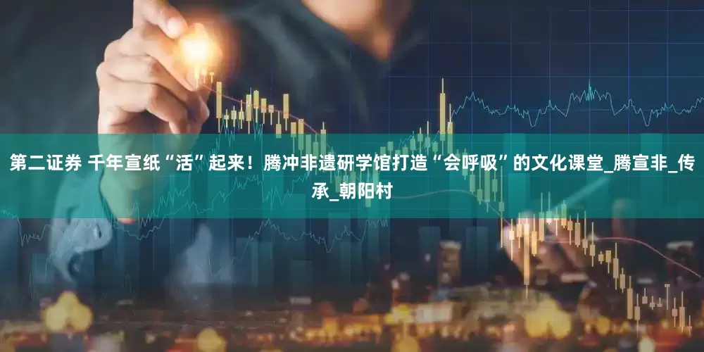 第二证券 千年宣纸“活”起来！腾冲非遗研学馆打造“会呼吸”的文化课堂_腾宣非_传承_朝阳村