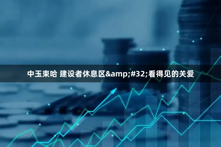 中玉束哈 建设者休息区&#32;看得见的关爱