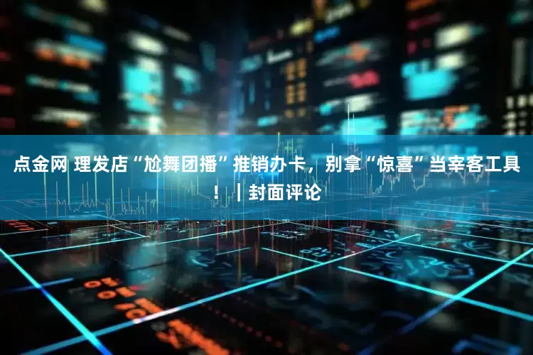 点金网 理发店“尬舞团播”推销办卡，别拿“惊喜”当宰客工具！｜封面评论