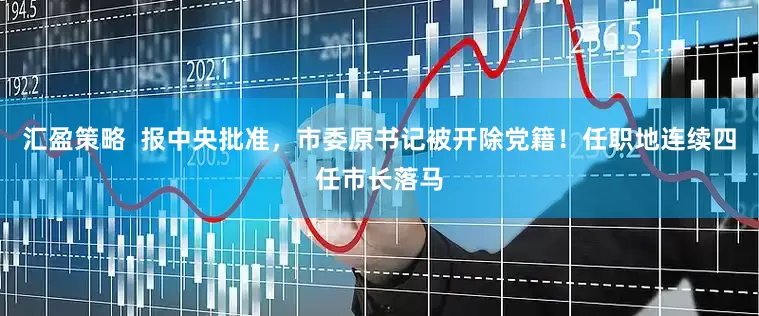 汇盈策略  报中央批准，市委原书记被开除党籍！任职地连续四任市长落马