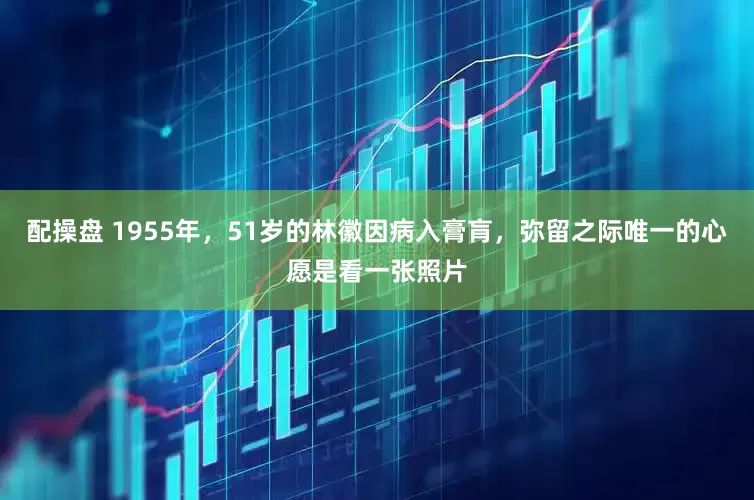 配操盘 1955年，51岁的林徽因病入膏肓，弥留之际唯一的心愿是看一张照片