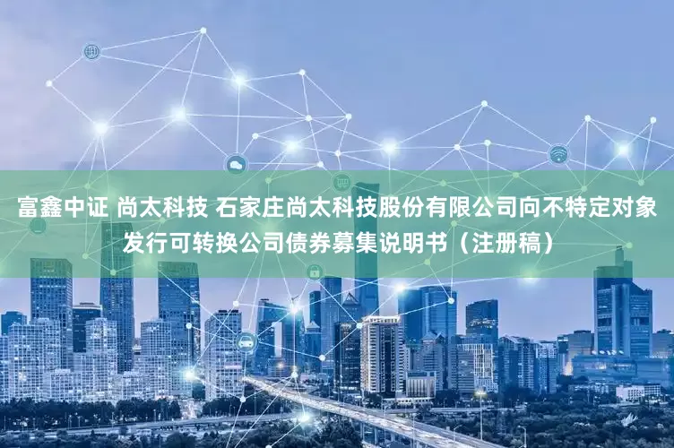 富鑫中证 尚太科技 石家庄尚太科技股份有限公司向不特定对象发行可转换公司债券募集说明书（注册稿）