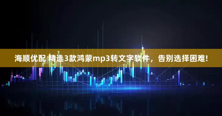 海顺优配 精选3款鸿蒙mp3转文字软件，告别选择困难!