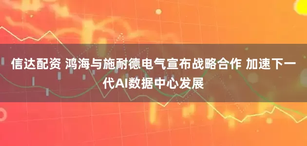 信达配资 鸿海与施耐德电气宣布战略合作 加速下一代AI数据中心发展