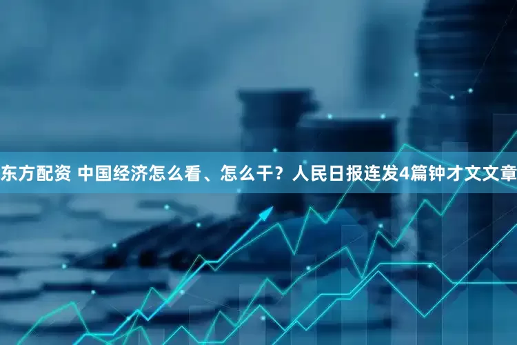 东方配资 中国经济怎么看、怎么干？人民日报连发4篇钟才文文章